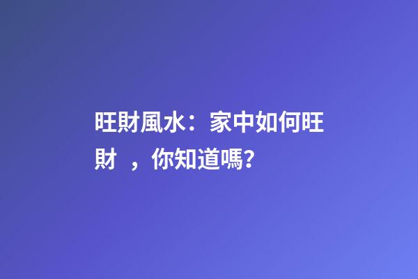 旺財風水：家中如何旺財，你知道嗎？